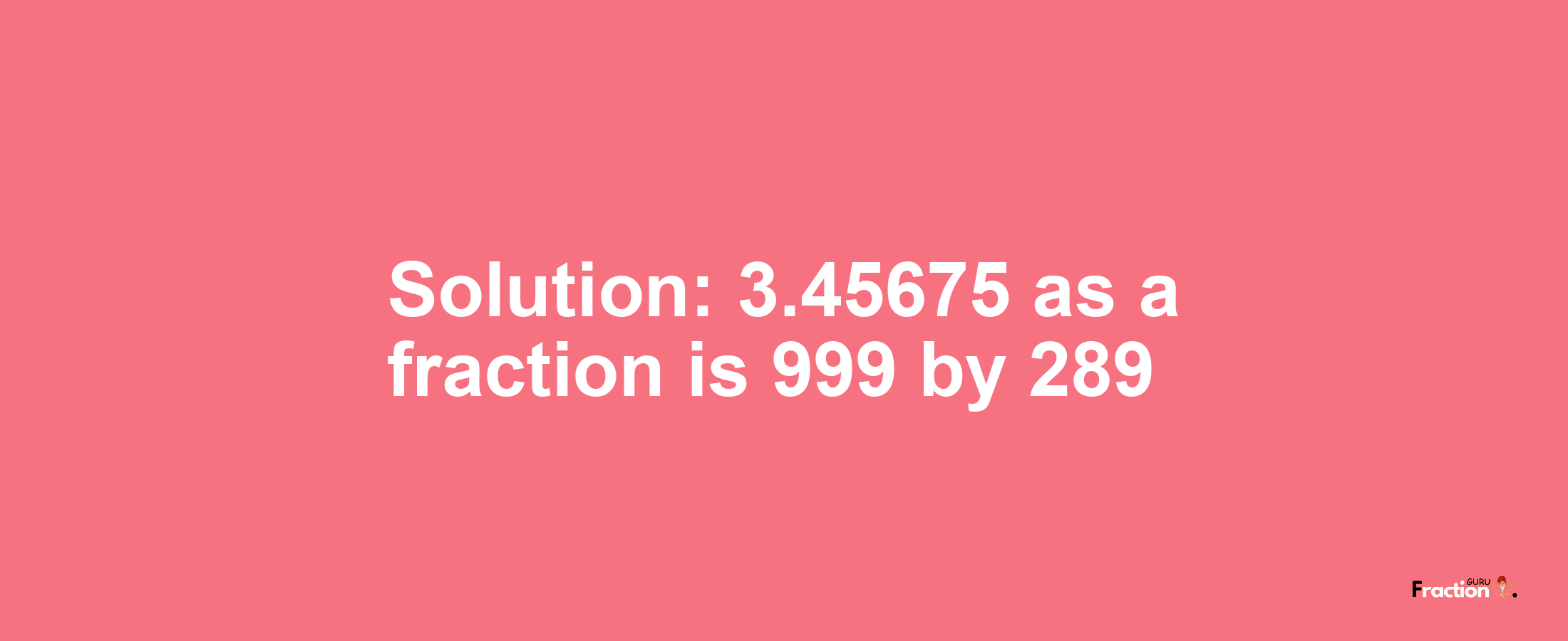 Solution:3.45675 as a fraction is 999/289